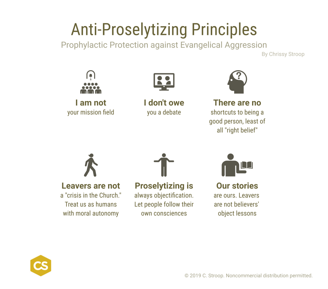 Anti-Proselytizing Prinxiples. Prophylactic Protection against Evangelical Aggression by Chrissy Stroop.

1. I am not your mission field.

2. I don't owe you a debate.

3. There are no shortcuts to being a good person, least of all "right belief".

4. Leavers are not a "crisis in the Church." Treat us as humans with moral autonomy

5. Proselytizing is always objectification. Let people follow their own consciences.

6. Our stories are ours. Leavers are not belivers' object lessons.